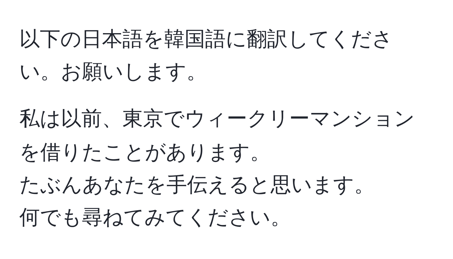 以下の日本語を韓国語に翻訳してください。お願いします。

私は以前、東京でウィークリーマンションを借りたことがあります。  
たぶんあなたを手伝えると思います。  
何でも尋ねてみてください。