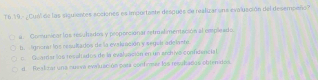 T6.19.- ¿Cuál de las siguientes acciones es importante después de realizar una evaluación del desempeño?
a. Comunicar los resultados y proporcionar retroalimentación al empleado.
b. Ignorar los resultados de la evaluación y seguir adelante.
c. Guardar los resultados de la evaluación en un archivo confidencial.
d. Realizar una nueva evaluación para confirmar los resultados obtenidos.