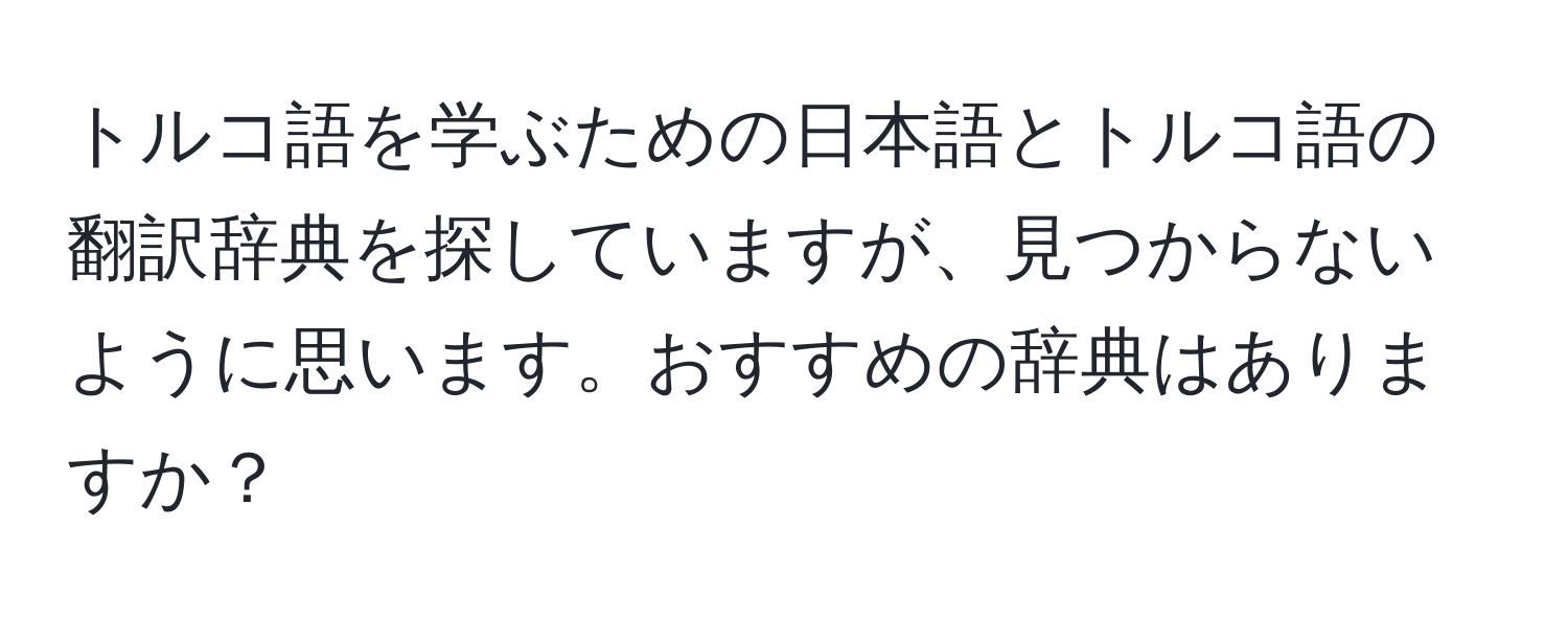 トルコ語を学ぶための日本語とトルコ語の翻訳辞典を探していますが、見つからないように思います。おすすめの辞典はありますか？