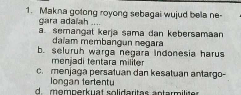 Makna gotong royong sebagai wujud bela ne-
gara adalah ....
a. semangat kerja sama dan kebersamaan
dalam membangun negara
b. seluruh warga negara Indonesia harus
menjadi tentara militer
c. menjaga persatuan dan kesatuan antargo-
longan tertentu
d.memperkuat solidaritas antarmiliter