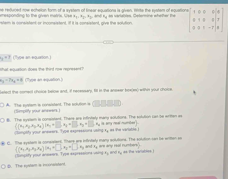 he reduced row echelon form of a system of linear equations is given. Write the system of equations
orresponding to the given matrix. Use x_1, x_2, x_3 , and x_4 as variables. Determine whether the beginbmatrix 1&0&0&0&6 0&1&0&0&7 0&0&1&-7&8endbmatrix
ystem is consistent or inconsistent. If it is consistent, give the solution.
c_2=7 (Type an equation.)
What equation does the third row represent?
x_3-7x_4=8 (Type an equation.)
Select the correct choice below and, if necessary, fill in the answer box(es) within your choice.
A. The system is consistent. The solution is (□ .□ .□ .□ ). 
(Simplify your answers.)
B. The systern is consistent. There are infinitely many solutions. The solution can be written as
 (x_1,x_2,x_3,x_4)|x_1=□ ,x_2=□ ,x_3=□ ,x_4 is any real number.
(Simplify your answers. Type expressions using x_4 as the variable.)
C. The system is consistent. There are infinitely many solutions. The solution can be written as
 (x_1,x_2,x_3,x_4)|x_1=□ ,x_2=□ ,x_3 and x_4 are any real numbers .
(Simplify your answers. Type expressions using x_3 and x_4 as the variables.)
D. The system is inconsistent.