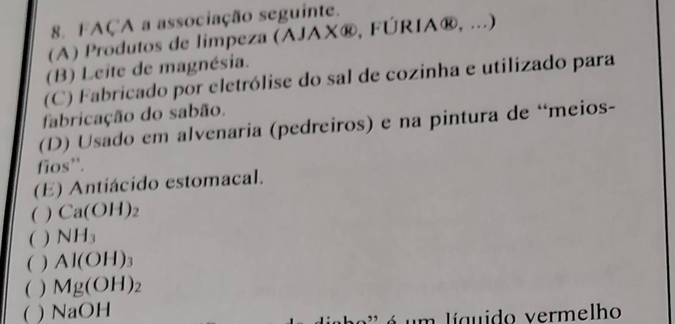 FAÇA a associação seguinte. 
(A) Produtos de limpeza (AJAX®, FÚRIA®, ...) 
(B) Leite de magnésia. 
(C) Fabricado por cletrólise do sal de cozinha e utilizado para 
fabricação do sabão. 
(D) Usado em alvenaria (pedreiros) e na pintura de “meios- 
fios''. 
(E) Antiácido estomacal. 
( ) Ca(OH)_2
( ) NH_3
( ) Al(OH)_3
( ) Mg(OH)_2
( ) NaOH
á um líguido vermelho