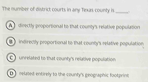 The number of district courts in any Texas county is_ `
A directly proportional to that county's relative population
B indirectly proportional to that county's relative population
C unrelated to that county's relative population
D related entirely to the county's geographic footprint