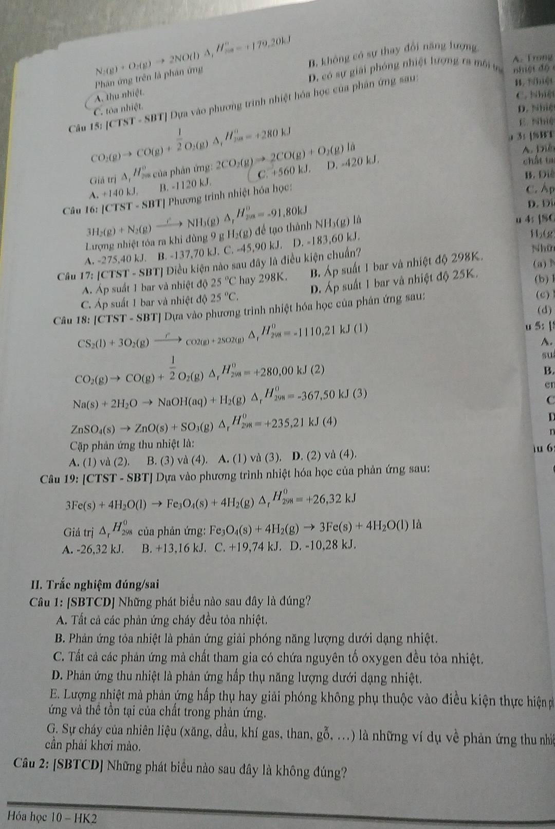 N_2(g)+O_2(g)to 2NO(l)△ _2H_2=+179e-+179.20kJ
A. Trong
Phân ứng trên là phản ứng B. không có sự thay đổi năng lượng
D. có sự giải phóng nhiệt lượng ra môi tr n  i ệ t  đ ộ 
Câu CO_2(g)to CO(g)+ 1/2 O_2(g)A,H_(200)^0=+280kJ 15;JCTST= SBT| Dựa vào phương trình nhiệt hóa học của phân ứng sau:
B. hiệt
A. thu nhiệt
C. Nhiệt
C. tòa nhiệt D. Nhiệ
E. Nhiệ
a 3: [%B1
Giả trị △ _1H_(200)^0 * của phân ứng: 2CO_2(g)to 2CO(g)+O_2(g)la
A. Diêi
B. Đi
A.+140kJ. B. -1120 kJ. C. +560 kJ. D. -420 kJ.
chất tạ
Câu 16:|CTST-SBT| *[ Phương trinh nhiệt hóa học:
C. Ap
3H_2(g)+N_2(g)xrightarrow Longleftrightarrow NH_3(g)△ _r△ _7H^0=-91.80kJ D. Di
Lượng nhiệt tóa ra khi dùng 9 g H_2(g) để tạo thành NH_3(g)ld
u 4; ]SC
A. -275,40 kJ. B. -137,70 kJ. C. -45,90 kJ. D. =183,60 kJ 
H₂(g)
Câu 17:[CTST-SBT] 1 Điều kiện nào sau dpartial y * là điều kiện chuẩn?
Nhữn
(a)
A. Áp suất 1 bar và nhiệt độ 25°C hay 298K. B. Ap suất 1 bar và nhiệt độ 298K.
D. Áp suất 1 bar và nhiệt độ 25K.
(b)1
C. Áp suất 1 bar và nhiệt độ 25°C. (c)
Câu 18:[CTST-S SBTJ Dựa vào phương trình nhiệt hóa học của phân ứng sau:
(d)
CS_2(l)+3O_2(g)xrightarrow r_CO2(g)+2SO2(g)△ _rH_(298)^0=-1110.21kJ(l)
u 5: |
A.
CO_2(g)to CO(g)+ 1/2 O_2(g)△ _rH_(200)^0=+280,00kJ(2)
su
B.
Na(s)+2H_2Oto NaOH(aq)+H_2(g)△ _rH_(298)^o=-367.50kJ(3)
er
C
ZnSO_4(s)to ZnO(s)+SO_3(g)△ _rH_(298)^0=+235,21kJ(4)

r
Cập phản ứng thu nhiệt là:
A. (1) và (2). B. (3) vd(4) A. (1) và (3), D. (2) và (4).
1u 6
Câu 19:[CTST-SBT] * Dựa vào phương trình nhiệt hóa học của phản ứng sau:
3Fe(s)+4H_2O(l)to Fe_3O_4(s)+4H_2(g)△ _rH_(298)^o=+26,32kJ
Gidtri △ _rH_(298)^0 của phản ứng: Fe_3O_4(s)+4H_2(g)to 3Fe(s)+4H_2O(l) 18

A. -26,32 kJ. B. +13,16 kJ. C.+19,74kJ. D -10.28kJ.
II. Trắc nghiệm đúng/sai
Câu 1: [SBTCD] Những phát biểu nào sau đây là đúng?
A. Tất cả các phản ứng cháy đều tỏa nhiệt.
B. Phản ứng tỏa nhiệt là phản ứng giải phóng năng lượng dưới dạng nhiệt.
C. Tất cả các phản ứng mà chất tham gia có chứa nguyên tố oxygen đều tỏa nhiệt.
D. Phản ứng thu nhiệt là phản ứng hấp thụ năng lượng dưới dạng nhiệt.
E. Lượng nhiệt mà phản ứng hấp thụ hay giải phóng không phụ thuộc vào điều kiện thực hiệ p
ứng và thê tồn tại của chất trong phản ứng.
G. Sự cháy của nhiên liệu (xăng, đầu, khí gas, than, go. .) là những ví dụ về phản ứng thu nhiê
cần phải khơi mào.
Câu 2: [SBTCD] Những phát biểu nào sau đây là không đúng?
Ha học 10 HH 2