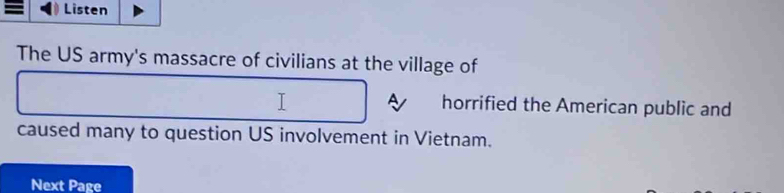 = Listen 
The US army's massacre of civilians at the village of 
A horrified the American public and 
caused many to question US involvement in Vietnam. 
Next Page