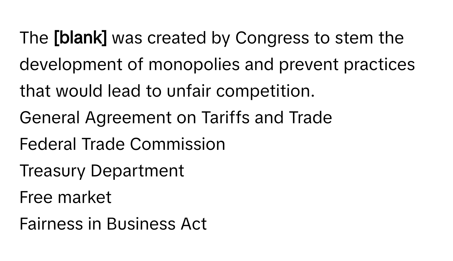 The **[blank]** was created by Congress to stem the development of monopolies and prevent practices that would lead to unfair competition. 
General Agreement on Tariffs and Trade
Federal Trade Commission
Treasury Department
Free market
Fairness in Business Act