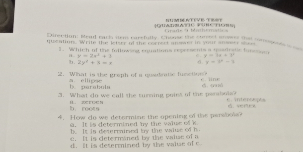 SUMMATIVE TEST
(QUADRATIC FUBCTIORS)
Grade 9 Mathematics
Direction: Read each item carefully. Choose the correct answer that conesposes w 
question. Write the letter of the correct answer in your answer shee
1. Which of the following equations represents a quadratic function
a. y=2x^2+3 C . y=3x+3?
b. 2y^2+3=x d. y=3^x-3
2. What is the graph of a quadratic function?
a.ellipse c. line
b. parabola d. oval
3. What do we call the turning point of the parabols? c. intercepts
a. zeroes
b. roots d. vertex
4. How do we determine the opening of the parabola?
a. It is determined by the value of k.
b. It is determined by the value of h.
c. It is determined by the value of a
d. It is determined by the value of c.