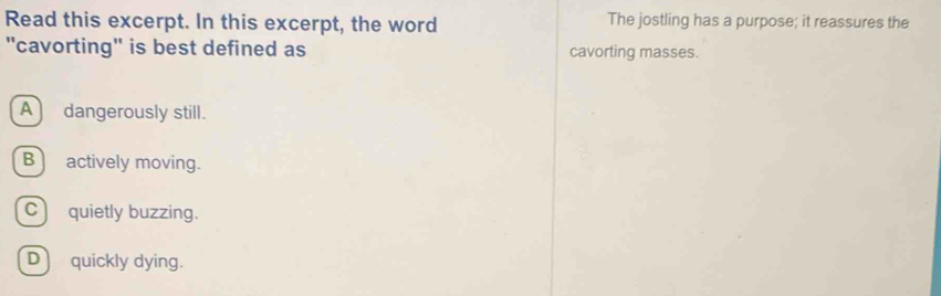 Read this excerpt. In this excerpt, the word The jostling has a purpose; it reassures the
"cavorting" is best defined as cavorting masses.
A dangerously still.
B actively moving.
C) quietly buzzing.
D) quickly dying.