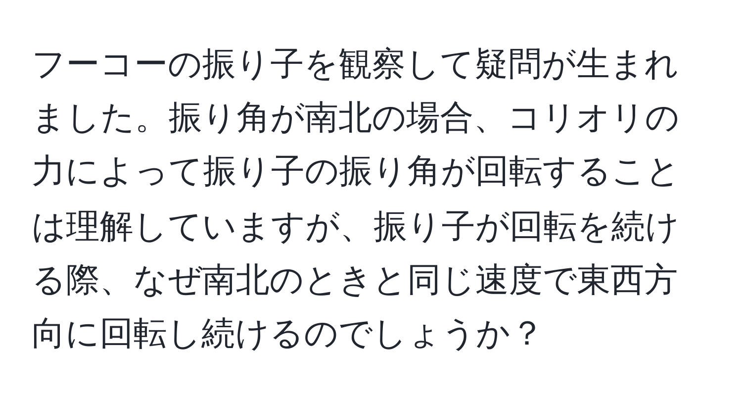 フーコーの振り子を観察して疑問が生まれました。振り角が南北の場合、コリオリの力によって振り子の振り角が回転することは理解していますが、振り子が回転を続ける際、なぜ南北のときと同じ速度で東西方向に回転し続けるのでしょうか？