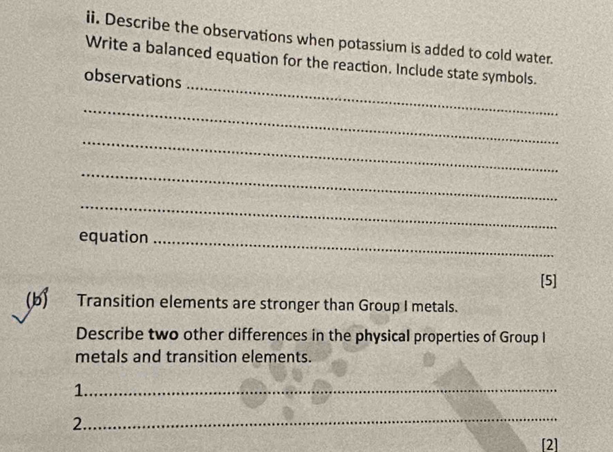 Describe the observations when potassium is added to cold water. 
_ 
Write a balanced equation for the reaction. Include state symbols. 
observations 
_ 
_ 
_ 
_ 
equation_ 
[5] 
(b) Transition elements are stronger than Group I metals. 
Describe two other differences in the physical properties of Group I 
metals and transition elements. 
1._ 
_ 
2. 
[2]