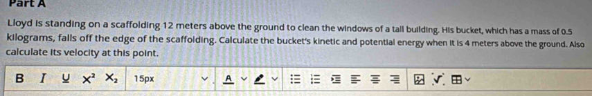 Lloyd is standing on a scaffolding 12 meters above the ground to clean the windows of a tall building. His bucket, which has a mass of 0.5
kilograms, falls off the edge of the scaffolding. Calculate the bucket's kinetic and potential energy when it is 4 meters above the ground. Also 
calculate its velocity at this point. 
B I u X^2 X_2 15px