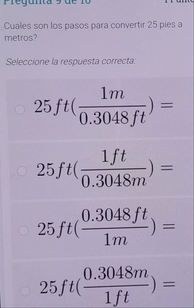 Pregunta 9 de 1o
Cuales son los pasos para convertir 25 pies a
metros?
Seleccione la respuesta correcta:
25ft( 1m/0.3048ft )=
25ft( 1ft/0.3048m )=
25ft( (0.3048ft)/1m )=
25ft( (0.3048m)/1ft )=