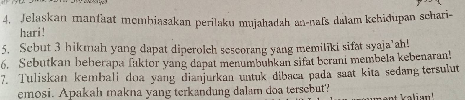 Jelaskan manfaat membiasakan perilaku mujahadah an-nafs dalam kehidupan sehari- 
hari! 
5. Sebut 3 hikmah yang dapat diperoleh seseorang yang memiliki sifat syaja’ah! 
6. Sebutkan beberapa faktor yang dapat menumbuhkan sifat berani membela kebenaran! 
7. Tuliskan kembali doa yang dianjurkan untuk dibaca pada saat kita sedang tersulut 
emosi. Apakah makna yang terkandung dalam doa tersebut?