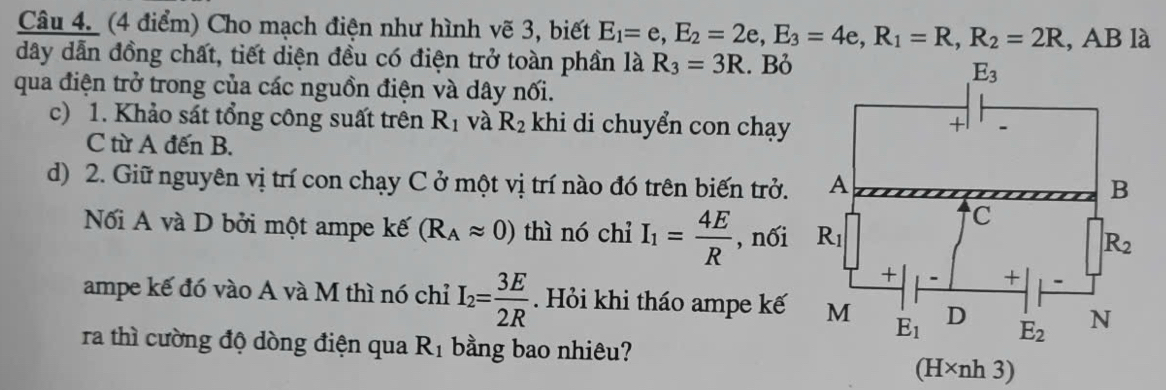 Cho mạch điện như hình vẽ 3, biết E_1=e,E_2=2e,E_3=4e,R_1=R,R_2=2R , AB là
dây dẫn đồng chất, tiết diện đều có điện trở toàn phần là R_3=3R. Bỏ
qua điện trở trong của các nguồn điện và dây nối.
c) 1. Khảo sát tổng công suất trên R_1 và R_2 khi di chuyển con chạy
C từ A đến B.
d) 2. Giữ nguyên vị trí con chạy C ở một vị trí nào đó trên biến trở.
Nối A và D bởi một ampe kế (R_Aapprox 0) thì nó chỉ I_1= 4E/R  , nối
ampe kế đó vào A và M thì nó chỉ I_2= 3E/2R . Hỏi khi tháo ampe kế
ra thì cường độ dòng điện qua R_1 bằng bao nhiêu?
(H* nh3)