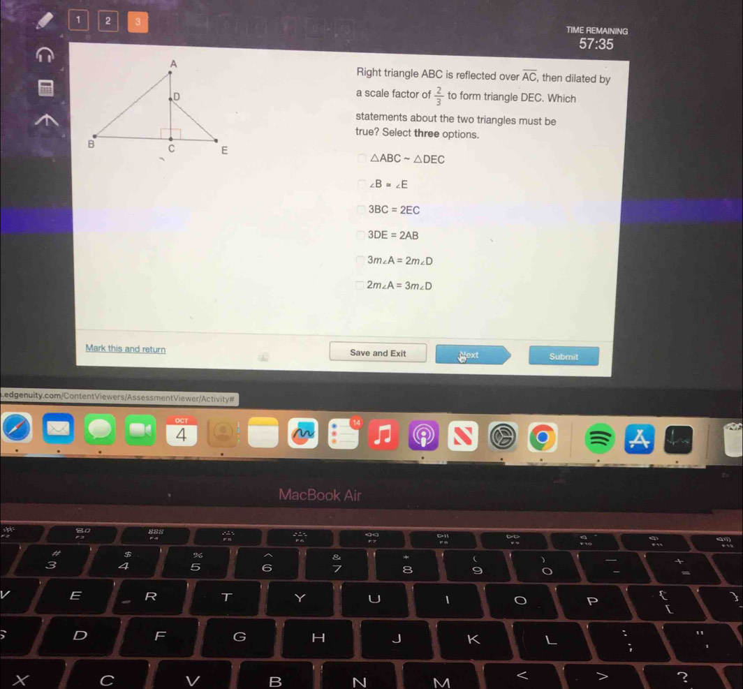 1 2 3 TIME REMAINING
57:35
Right triangle ABC is reflected over overline AC , then dilated by
a scale factor of  2/3 
to form triangle DEC. Which
statements about the two triangles must be
true? Select three options.
△ ABCsim △ DEC
∠ B=∠ E
3BC=2EC
3DE=2AB
3m∠ A=2m∠ D
2m∠ A=3m∠ D
Mark this and return Save and Exit jext Submit
Ledgenuity.com/ContentViewers/AssessmentViewer/Activity#
OCT
4
MacBook Air
8
$ %
& *
4 5 6 7 8
E R T Y U 1
[
、 D F G H J K L : "
;
V B N M < > ?