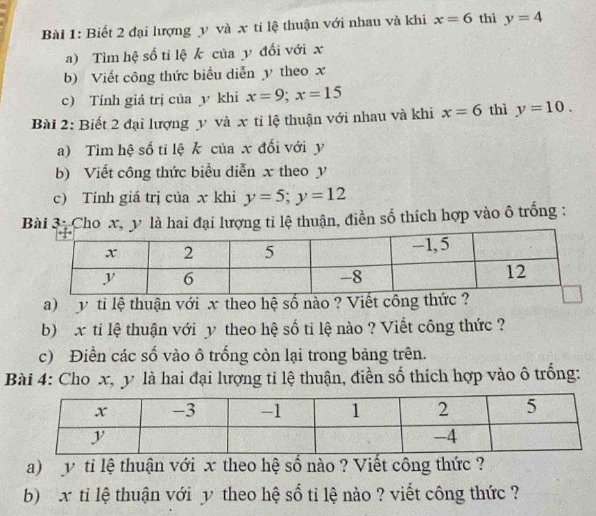 Biết 2 đại lượng y và x tỉ lệ thuận với nhau và khi x=6 thì y=4
a) Tìm hệ số tỉ lệ k của y đối với x
b) Viết công thức biểu diễn y theo x
c) Tính giá trị của y khi x=9; x=15
Bài 2: Biết 2 đại lượng y và x tỉ lệ thuận với nhau và khi x=6 thì y=10. 
a) Tìm hệ số tỉ lệ k của x đối với y
b) Viết công thức biểu diễn x theo y
c) Tính giá trị của x khi y=5; y=12
Bài 3: Cho x, y là hai đại lượng ti lệ thuận, điền số thích hợp vào ô trống :
y ti lệ thuận với x theo hệ số nào ? Viết công thức ? 
b) x ti lệ thuận với y theo hệ số ti lệ nào ? Viết công thức ? 
c) Điền các số vào ô trống còn lại trong bảng trên. 
Bài 4: Cho x, y là hai đại lượng tỉ lệ thuận, điền số thích hợp vào ô trống: 
a) y ti lệ thuận với x theo hệ số nào ? Viết công thức ? 
b) x ti lệ thuận với y theo hệ số ti lệ nào ? viết công thức ?