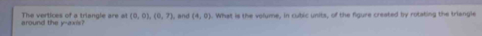 The vertices of a triangle are at (0,0), (0,7)
around the y-axis? l, and (4,0). What is the volume, in cubic units, of the figure created by rotating the triangle
