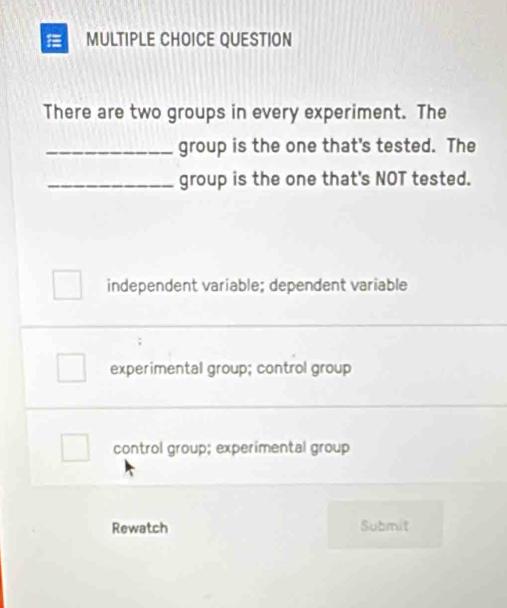 QUESTION
There are two groups in every experiment. The
_group is the one that's tested. The
_group is the one that's NOT tested.
independent variable; dependent variable
experimental group; control group
control group; experimental group
Rewatch Submit