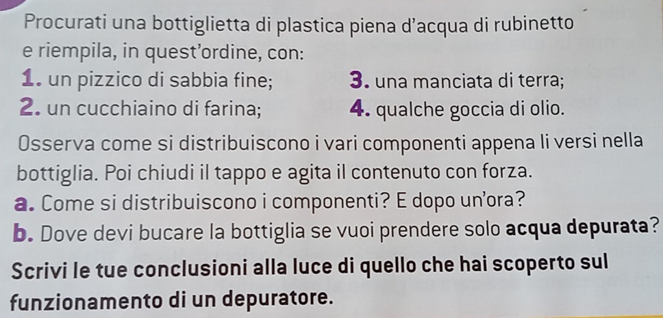 Procurati una bottiglietta di plastica piena d’acqua di rubinetto 
e riempila, in quest’ordine, con: 
1. un pizzico di sabbia fine; 3. una manciata di terra; 
2. un cucchiaino di farina; 4. qualche goccia di olio. 
Osserva come si distribuiscono i vari componenti appena li versi nella 
bottiglia. Poi chiudi il tappo e agita il contenuto con forza. 
a. Come si distribuiscono i componenti? E dopo unora? 
b. Dove devi bucare la bottiglia se vuoi prendere solo acqua depurata? 
Scrivi le tue conclusioni alla luce di quello che hai scoperto sul 
funzionamento di un depuratore.