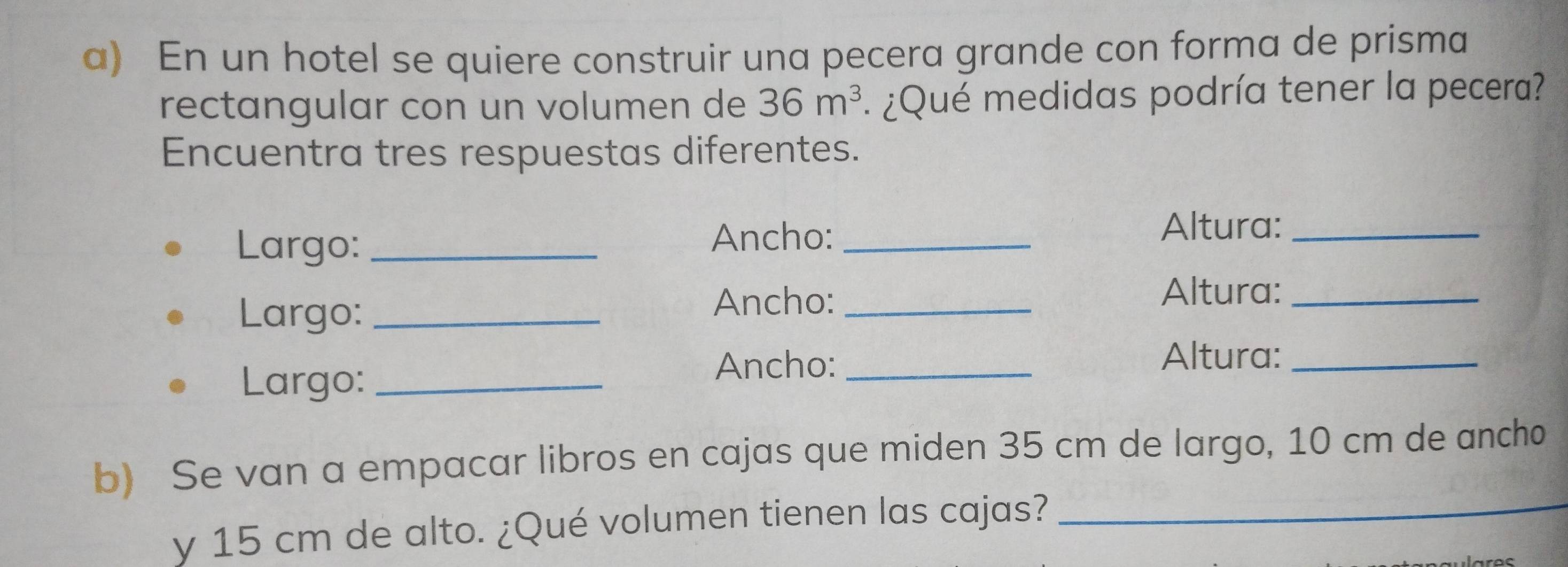 En un hotel se quiere construir una pecera grande con forma de prisma 
rectangular con un volumen de 36m^3 :¿Qué medidas podría tener la pecera? 
Encuentra tres respuestas diferentes. 
Largo: _Ancho:_ 
Altura:_ 
Largo:_ 
Ancho:_ 
Altura:_ 
Largo:_ 
Ancho:_ 
Altura:_ 
b) Se van a empacar libros en cajas que miden 35 cm de largo, 10 cm de ancho 
y 15 cm de alto. ¿Qué volumen tienen las cajas?_