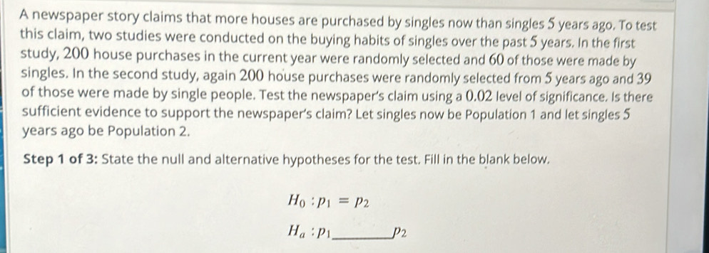 A newspaper story claims that more houses are purchased by singles now than singles 5 years ago. To test 
this claim, two studies were conducted on the buying habits of singles over the past 5 years. In the first 
study, 200 house purchases in the current year were randomly selected and 60 of those were made by 
singles. In the second study, again 200 house purchases were randomly selected from 5 years ago and 39
of those were made by single people. Test the newspaper's claim using a 0.02 level of significance. Is there 
sufficient evidence to support the newspaper's claim? Let singles now be Population 1 and let singles 5
years ago be Population 2. 
Step 1 of 3: State the null and alternative hypotheses for the test. Fill in the blank below.
H_0:p_1=p_2
H_a:p_1 _  p_2