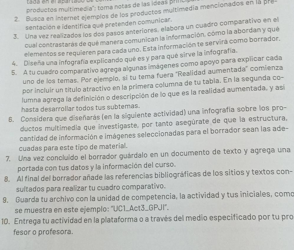 tada en el apartado  
productos multimedia'; toma notas de las ideas prncip
2. Busca en internet ejemplos de los productos multimedia mencionados en la pre-
sentación e identifica qué pretenden comunicar.
3. Una vez realizados los dos pasos anteriores, elabora un cuadro comparativo en el
cual contrastarás de qué manera comunican la información, cómo la abordan y qué
elementos se requieren para cada uno. Esta información te servirá como borrador.
4. Diseña una infografía explicando qué es y para qué sirve la infografía.
5. A tu cuadro comparativo agrega algunas imágenes como apoyo para explicar cada
uno de los temas. Por ejemplo, si tu tema fuera “Realidad aumentada” comienza
por incluir un título atractivo en la primera columna de tu tabla. En la segunda co-
lumna agrega la definición o descripción de lo que es la realidad aumentada, y así
hasta desarrollar todos tus subtemas.
6. Considera que diseñarás (en la siguiente actividad) una infografía sobre los pro-
ductos multimedia que investigaste, por tanto asegúrate de que la estructura,
cantidad de información e imágenes seleccionadas para el borrador sean las ade-
cuadas para este tipo de material.
7. Una vez concluido el borrador guárdalo en un documento de texto y agrega una
portada con tus datos y la información del curso.
8. Al final del borrador añade las referencias bibliográficas de los sitios y textos con-
sultados para realizar tu cuadro comparativo.
9. Guarda tu archivo con la unidad de competencia, la actividad y tus iniciales, como
se muestra en este ejemplo: “UC1_Act3_GPJI”.
10. Entrega tu actividad en la plataforma o a través del medio especificado por tu pro
fesor o profesora.