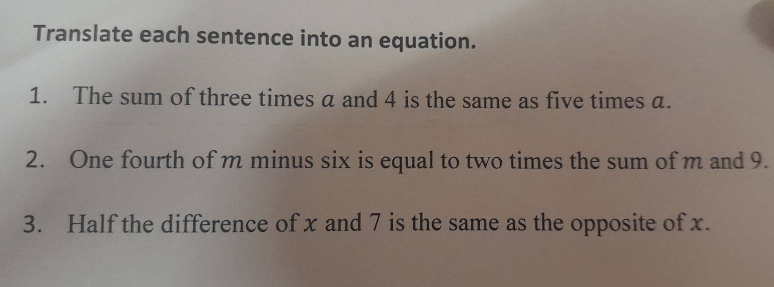 Translate each sentence into an equation. 
1. The sum of three times a and 4 is the same as five times a. 
2. One fourth of m minus six is equal to two times the sum of m and 9. 
3. Half the difference of x and 7 is the same as the opposite of x.