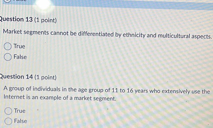 Market segments cannot be differentiated by ethnicity and multicultural aspects.
True
False
Question 14 (1 point)
A group of individuals in the age group of 11 to 16 years who extensively use the
Internet is an example of a market segment.
True
False