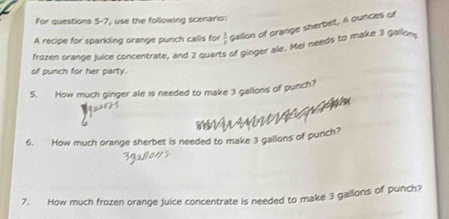 For questions 5-7, use the following scenario: 
A recipe for sparkling orange punch calls for  1/x  gallon of orange sherbet, 6 ounces of 
frozen orange Juice concentrate, and 2 quarts of ginger ale. Mel needs to make 3 gallon
of punch for her party. 
5. How much ginger ale is needed to make 3 gallons of punch? 
6. How much orange sherbet is needed to make 3 gallons of punch? 
7. How much frozen orange juice concentrate is needed to make 3 gallons of punch?