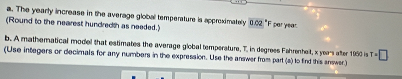 The yearly increase in the average global temperature is approximately 0.02°F per year. 
(Round to the nearest hundredth as needed.) 
b. A mathematical model that estimates the average global temperature, T, in degrees Fahrenheit, x years after 1950 is T=□
(Use integers or decimals for any numbers in the expression. Use the answer from part (a) to find this answer.)