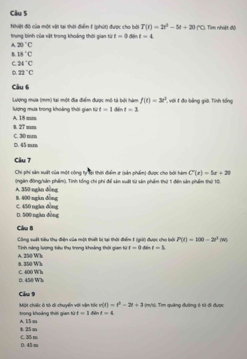 Nhiệt độ của một vật tại thời điểm 1 (phút) được cho bởi T(t)=2t^2-5t+20(^, (*C). Tìm nhiệt độ
trung bình của vật trong khoảng thời gian từ t=0 den t=4
A. 20°C
B. 18°C
C 24°C
D. 22°C
Câu 6
Lượng mưa (mm) tại một địa điểm được mô tả bởi hàm f(t)=3t^2 , với t đo bằng giờ. Tính tổng
lượng mưa trong khoảng thời gian từ t=1dint=3.
A 18 mm
B. 27 mm
C. 30 mm
D. 45 mm
Câu 7
Chi phí sản xuất của một công ty Gi thời điểm x (sản phẩm) được cho bởi hàm C'(x)=5x+20
(ngàn đồng/sản phẩm). Tính tổng chi phí để sản xuất từ sản phẩm thứ 1 đến sản phẩm thứ 10.
A. 350 ngàn đồng
B. 400 ngàn đồng
C. 450 ngàn đồng
D. 500 ngàn đồng
Câu 8
Công suất tiêu thụ điện của một thiết bị tại thời điểm # (giờ) được cho bởi P(t)=100-2t^2(w).
Tính năng lượng tiêu thụ trong khoảng thời gian từ t=0 đēn t=5.
A. 250 Wh
B. 350 Wh
C. 400 Wh
D. 450 Wh
Câu 9
Một chiếc ô tô di chuyển với vận tốc v(t)=t^2-2t+3(m/s) 1. Tìm quãng đường ô tô đi được
trong khoảng thời gian từ t=1 đến t=4.
A. 15 m
B. 25 m
C. 35 m
D. 45 m