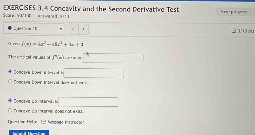 Concavity and the Second Derivative Test Save progress
Score: 90/130 Answered: 9/13
Question 10 < > □ 0/10 pts
Given f(x)=4x^3+48x^2+4x+3
The critical values of f''(x) are x=| □°
Concave Down interval is
Concave Down interval does not exist.
Concave Up interval is
Concave Up interval does not exist.
Question Help: Message instructor
Submit Ouestion