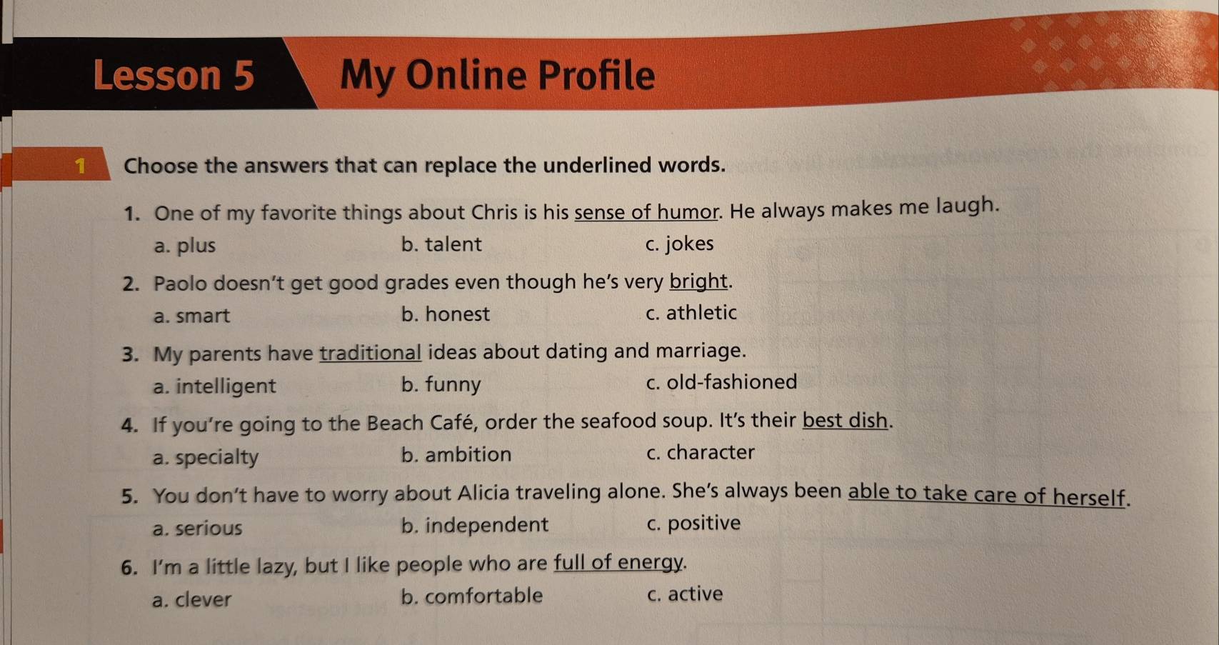 Lesson 5 My Online Profile
Choose the answers that can replace the underlined words.
1. One of my favorite things about Chris is his sense of humor. He always makes me laugh.
a. plus b. talent c. jokes
2. Paolo doesn’t get good grades even though he’s very bright.
a. smart b. honest c. athletic
3. My parents have traditional ideas about dating and marriage.
a. intelligent b. funny c. old-fashioned
4. If you’re going to the Beach Café, order the seafood soup. It’s their best dish.
a. specialty b. ambition c. character
5. You don’t have to worry about Alicia traveling alone. She’s always been able to take care of herself.
a. serious b. independent c. positive
6. I'm a little lazy, but I like people who are full of energy.
a. clever b. comfortable c. active