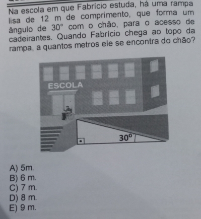 Na escola em que Fabrício estuda, há uma rampa
lisa de 12 m de comprimento, que forma um
ângulo de 30° com o chão, para o acesso de
cadeirantes. Quando Fabrício chega ao topo da
rampa, a quantos metros ele se encontra do chão?
ESCOLA
30°
A) 5m.
B) 6 m.
C) 7 m.
D) 8 m.
E) 9 m.