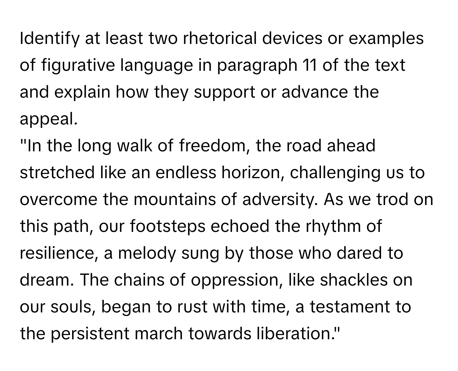 Identify at least two rhetorical devices or examples of figurative language in paragraph 11 of the text and explain how they support or advance the appeal. 
"In the long walk of freedom, the road ahead stretched like an endless horizon, challenging us to overcome the mountains of adversity. As we trod on this path, our footsteps echoed the rhythm of resilience, a melody sung by those who dared to dream. The chains of oppression, like shackles on our souls, began to rust with time, a testament to the persistent march towards liberation."