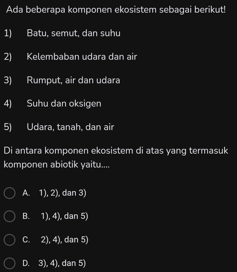 Ada beberapa komponen ekosistem sebagai berikut!
1) Batu, semut, dan suhu
2) Kelembaban udara dan air
3) Rumput, air dan udara
4) Suhu dan oksigen
5) Udara, tanah, dan air
Di antara komponen ekosistem di atas yang termasuk
komponen abiotik yaitu....
1),2) , dan 3)
B. 1),4) , dan 5)
C. 2),4) , dan 5)
D. 3),4) , dan 5)