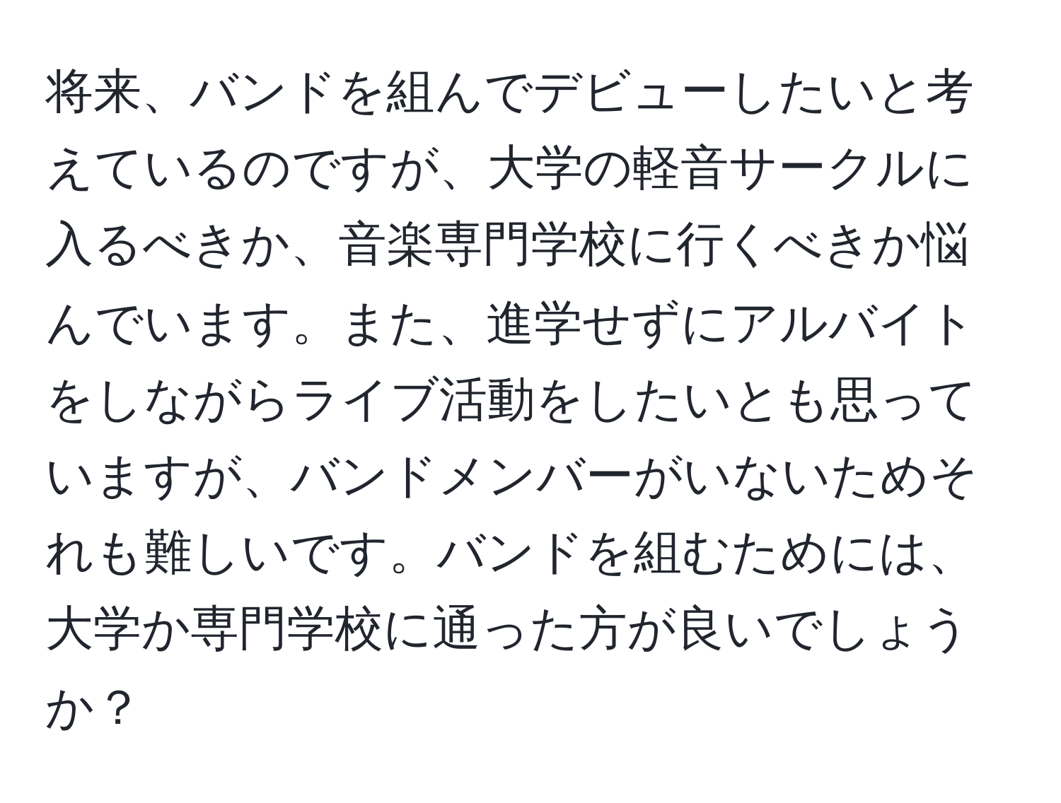 将来、バンドを組んでデビューしたいと考えているのですが、大学の軽音サークルに入るべきか、音楽専門学校に行くべきか悩んでいます。また、進学せずにアルバイトをしながらライブ活動をしたいとも思っていますが、バンドメンバーがいないためそれも難しいです。バンドを組むためには、大学か専門学校に通った方が良いでしょうか？