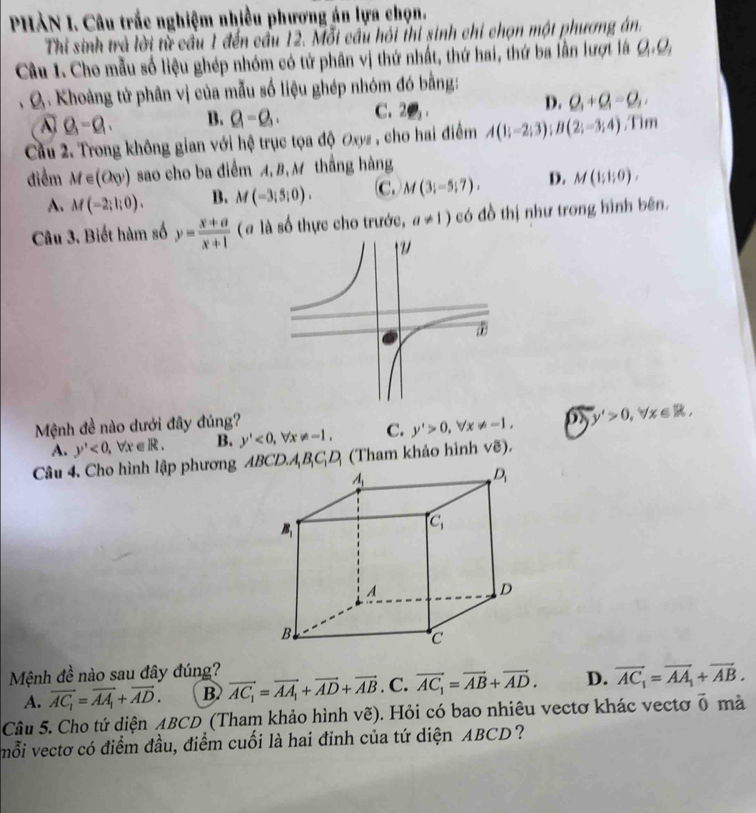 PHẢN I. Câu trắc nghiệm nhiều phương án lựa chọn.
Thi sinh trả lời từ cầu 1 đến cầu 12. Mỗi cầu hội thi sinh chỉ chọn một phương án.
Câu 1. Cho mẫu số liệu ghép nhóm có tứ phân vị thứ nhất, thứ hai, thứ ba lần lượt là Q_1,Q_2
, Q . Khoảng tử phân vị của mẫu số liệu ghép nhóm đó bằng:
A Q_3-Q_1,
B. Q=Q_1. C. 2
D. Q_1+Q_1=Q_2,
Cầu 2. Trong không gian với hệ trục tọa độ Oxyz , cho hai điểm A(1;-2;3);B(2;-3;4) ,Tim
điểm M∈ (6xy) sao cho ba điểm A, B,M thắng hàng
A. M(-2;l;0). B. M(-3;5;0). C. M(3;-5;7). D. M(1;1;0),
Câu 3. Biết hàm số y= (x+a)/x+1  (# là số thực cho trước, a!= 1) có đồ thị như trong hình bên.
Mệnh đề nào dưới đây đúng?
A. y'<0,forall x∈ R. B. y'<0,forall x!= -1, C. y'>0,forall x!= -1,
y'>0,forall x∈ R,
Câu 4. Cho hình lập phương ABCD.A_1B_1C_1D_1 (Tham khảo hình vẽ).
Mệnh đề nào sau đây đúng?
A. vector AC_1=vector AA_1+vector AD. B vector AC_1=vector AA_1+vector AD+vector AB. C. vector AC_1=vector AB+vector AD. D. vector AC_1=overline AA_1+vector AB.
Câu 5. Cho tứ diện ABCD (Tham khảo hình vẽ). Hỏi có bao nhiêu vectơ khác vectơ vector 0 mà
mỗi vectơ có điểm đầu, điểm cuối là hai đỉnh của tứ diện ABCD?