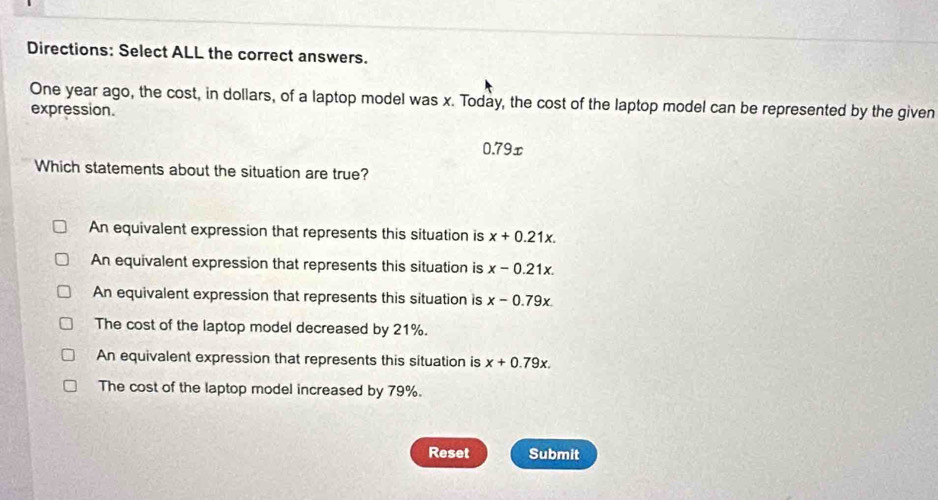 Directions: Select ALL the correct answers.
One year ago, the cost, in dollars, of a laptop model was x. Today, the cost of the laptop model can be represented by the given
expression.
0.79x
Which statements about the situation are true?
An equivalent expression that represents this situation is x+0.21x.
An equivalent expression that represents this situation is x-0.21x.
An equivalent expression that represents this situation is x-0.79x
The cost of the laptop model decreased by 21%.
An equivalent expression that represents this situation is x+0.79x.
The cost of the laptop model increased by 79%.
Reset Submit