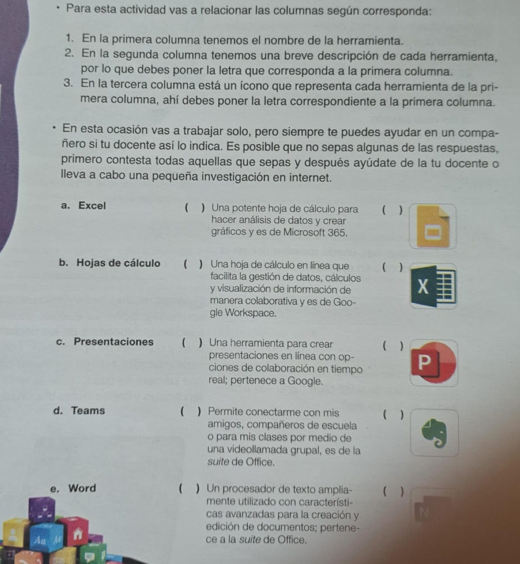 Para esta actividad vas a relacionar las columnas según corresponda:
1. En la primera columna tenemos el nombre de la herramienta.
2. En la segunda columna tenemos una breve descripción de cada herramienta,
por lo que debes poner la letra que corresponda a la primera columna.
3. En la tercera columna está un ícono que representa cada herramienta de la pri-
mera columna, ahí debes poner la letra correspondiente a la primera columna.
En esta ocasión vas a trabajar solo, pero siempre te puedes ayudar en un compa-
ñero si tu docente así lo indica. Es posible que no sepas algunas de las respuestas,
primero contesta todas aquellas que sepas y después ayúdate de la tu docente o
lleva a cabo una pequeña investigación en internet.
a. Excel ( ) Una potente hoja de cálculo para  )
hacer análisis de datos y crear
gráficos y es de Microsoft 365.
b. Hojas de cálculo ( ) Una hoja de cálculo en línea que ( )
facilita la gestión de datos, cálculos
y visualización de información de
X
manera colaborativa y es de Goo-
gle Workspace.
c. Presentaciones ( ) Una herramienta para crear ( )
presentaciones en línea con op-
ciones de colaboración en tiempo
P
real; pertenece a Google.
d. Teams   Permite conectarme con mis ( )
amigos, compañeros de escuela
o para mis clases por medio de
una videollamada grupal, es de la
suite de Office.
e. Word ( ) Un procesador de texto amplia- ( 
mente utilizado con característi-
cas avanzadas para la creación y
edición de documentos; pertene-
Al
ce a la suite de Office.