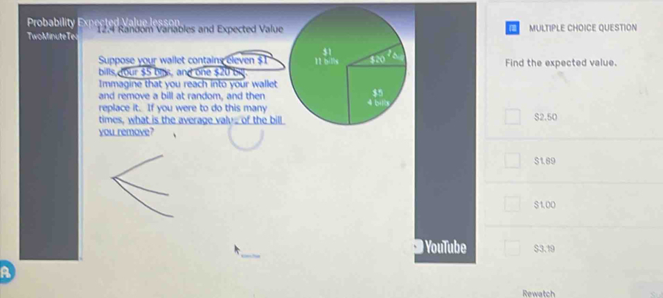 Probability Expected Value lessonMULTIPLE CHOICE QUESTION
TwoMinuteTe  12.4 Random Varables and Expected Value
Suppose your wallet contains eleven $T Find the expected value.
bills,cour $5 bils, and one $20 b
Immagine that you reach into your wallet
and remove a bill at random, and then
replace it. If you were to do this many
times, what is the average valu of the billS2.50
you remove?
S1.89
$1,00
) YouTube $3.19
A
Rewatch