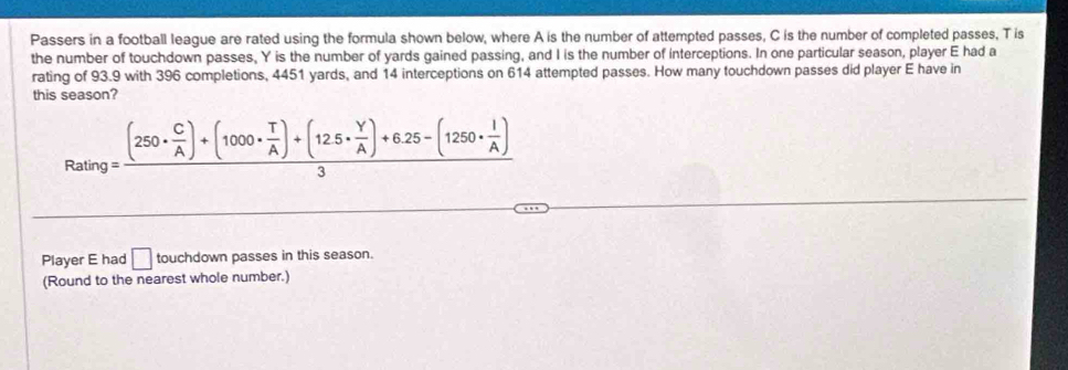 Passers in a football league are rated using the formula shown below, where A is the number of attempted passes, C is the number of completed passes, T is 
the number of touchdown passes, Y is the number of yards gained passing, and I is the number of interceptions. In one particular season, player E had a 
rating of 93.9 with 396 completions, 4451 yards, and 14 interceptions on 614 attempted passes. How many touchdown passes did player E have in 
this season?
Rating=frac (250·  C/A )+(1000·  T/A )+(125·  Y/A )+6.25-(1250·  I/A )3
Player E had □ touchdown passes in this season. 
(Round to the nearest whole number.)