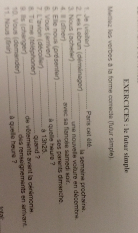 EXERCICES : le futur simple 
Mettez les verbes à la forme correcte (futur simple). 
1. Je (visiter) _Paris cet été. 
2. Les Lebrun (déménager) _la semaine prochaine. 
3. Nous (acheter) _une nouvelle voiture en décembre. 
4. III (dîner) _avec sa fiancée samedi soir. 
5. Ellie nous (présenter) _ses parents dimanche. 
6. Vous (arriver) _à quelle heure ? 
7. L'avion (décoller) _à 13h25. 
8. Tu me (téléphoner) _quand ? 
9. Ils (changer) _de vêtements avant la cérémonie. 
10. Vous (demander) _des renseignements en arrivant. 
11. Nous (finir) _à quelle heure ? 
total