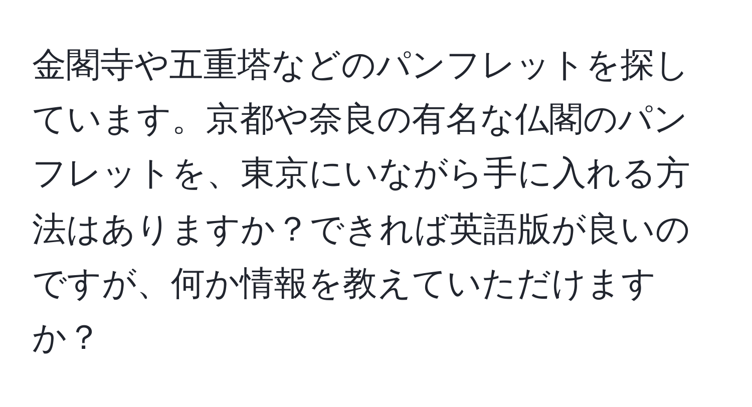 金閣寺や五重塔などのパンフレットを探しています。京都や奈良の有名な仏閣のパンフレットを、東京にいながら手に入れる方法はありますか？できれば英語版が良いのですが、何か情報を教えていただけますか？