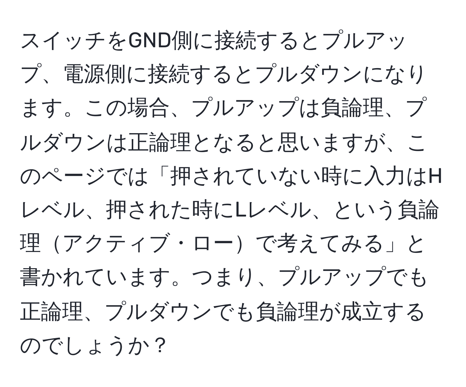 スイッチをGND側に接続するとプルアップ、電源側に接続するとプルダウンになります。この場合、プルアップは負論理、プルダウンは正論理となると思いますが、このページでは「押されていない時に入力はHレベル、押された時にLレベル、という負論理アクティブ・ローで考えてみる」と書かれています。つまり、プルアップでも正論理、プルダウンでも負論理が成立するのでしょうか？