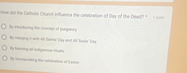 How did the Catholic Church influence the celebration of Day of the Dead? * 1 point
By introducing the concept of purgatory.
By merging it with All Saints' Day and All Souls' Day.
By banning all indigenous rituals.
By incorporating the celebration of Easter.