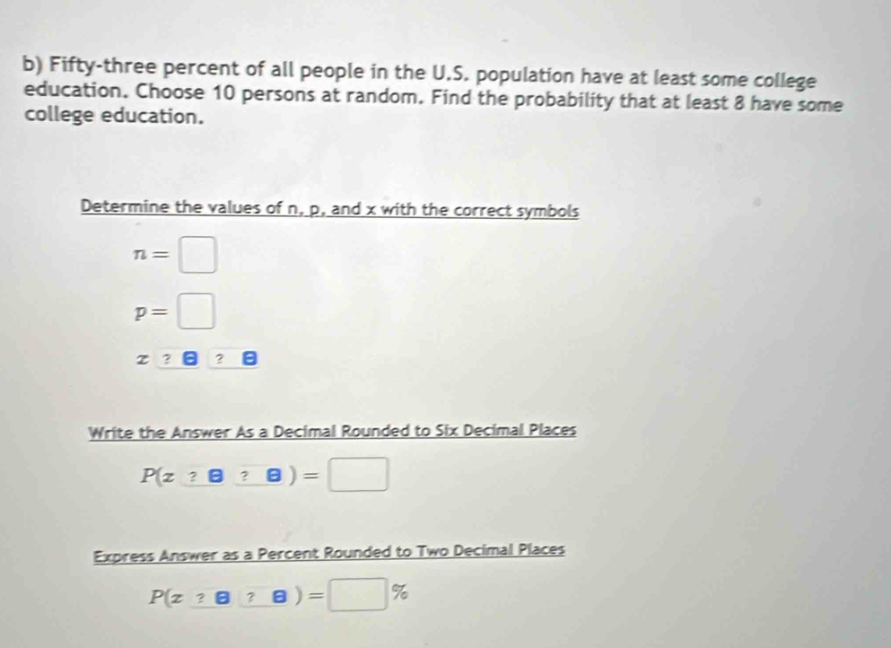 Fifty-three percent of all people in the U.S. population have at least some college
education. Choose 10 persons at random. Find the probability that at least 8 have some
college education.
Determine the values of n, p, and x with the correct symbols
n=□
p=□
x=□
Write the Answer As a Decimal Rounded to Six Decimal Places
P(z_ ? boxed ? boxed ?)=□
Express Answer as a Percent Rounded to Two Decimal Places
P(z_ ?boxed ?8)=□ % )=□ %