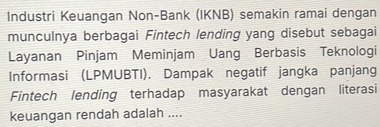 Industri Keuangan Non-Bank (IKNB) semakin ramai dengan 
munculnya berbagai Fintech lending yang disebut sebagai 
Layanan Pinjam Meminjam Uang Berbasis Teknologi 
Informasi (LPMUBTI). Dampak negatif jangka panjang 
Fintech lending terhadap masyarakat dengan literasi 
keuangan rendah adalah ....