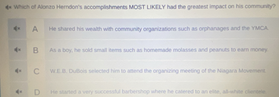 Which of Alonzo Herndon's accomplishments MOST LIKELY had the greatest impact on his community?
A He shared his wealth with community organizations such as orphanages and the YMCA.
B As a boy, he sold small items such as homemade molasses and peanuts to earn money.
C W.E.B. DuBois selected him to attend the organizing meeting of the Niagara Movement.
He started a very successful barbershop where he catered to an elite, all-white clientele.