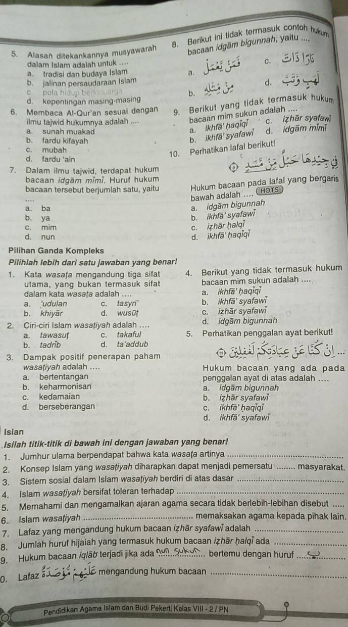 Berikut ini tidak termasuk contoh hukum
5. Alasan ditekankannya musyawarah bacaan idgām bigunnah; yaitu ....
dalam Islam adalah untuk ....
c.
a. tradisi dan budaya Islam a.
b. jalinan persaudaraan Islam
d.
c pola hi
b.
d. kepentingan masing-masing
6. Membaca Al-Qur'an sesuai dengan 9. Berikut yang tidak termasuk hukum
ilmu tajwid hukumnya adalah .... bacaan mim sukun adalah ....
a. sunah muakad
a. ikhfā' * haqi qi c. izhār syafaw
b. fardu kifayah
b. ikhfā' syafawi d. idgām mǐm]
c. mubah
10. Perhatikan lafal berikut!
d. fardu ‘ain
7. Dalam ilmu tajwid, terdapat hukum
bacaan idgām mǐmǐ. Huruf hukum
bacaan tersebut berjumlah satu, yaitu Hukum bacaan pada lafal yang bergaris
bawah adalah ... CHOTS
a. ba
a. idgām bigunnah
b. ya
b. ikhfā' syafawi
c. mim
c. izhār ḥalqǐ
d. nun d. ikhfā' ḥaqǐqǐ
Pilihan Ganda Kompleks
Pilihlah lebih dari satu jawaban yang benar!
1. Kata wasafa mengandung tiga sifat 4. Berikut yang tidak termasuk hukum
utama, yang bukan termasuk sifat bacaan mim sukun adalah ....
dalam kata wasața adalah .... a. ikhfā' ḥaqiqi
a. 'udulan c. tasyri' b. ikhfā' syafaw
b. khiyār d. wusūṭ c. izhār syafawì
2. Ciri-ciri Islam wasațiyah adalah … d. idgām bigunnah
a. tawasu c. takaful 5. Perhatikan penggalan ayat berikut!
b. tadrib d. ta'addub
JA
3. Dampak positif penerapan paham
.
wasaṭiyah adalah .... Hukum bacaan yang ada pada
a. bertentangan penggalan ayat di atas adalah ....
b. keharmonisan a. idgām bigunnah
c. kedamaian b. izhār syafawǐ
d. berseberangan c. ikhfā' ḥaqiqǐ
d. ikhfā' syafawǐ
Isian
Isilah titik-titik di bawah ini dengan jawaban yang benar!
1. Jumhur ulama berpendapat bahwa kata wasaţa artinya_
2. Konsep Islam yang wasaţiyah diharapkan dapat menjadi pemersatu _ masyarakat.
3. Sistem sosial dalam Islam wasaţiyah berdiri di atas dasar_
4. Islam wasaţiyah bersifat toleran terhadap_
5. Memahami dan mengamalkan ajaran agama secara tidak berlebih-lebihan disebut_
6. Islam wasaţiyah_
memaksakan agama kepada pihak lain.
7. Lafaz yang mengandung hukum bacaan izhār syafawī adalah_
8. Jumlah huruf hijaiah yang termasuk hukum bacaan iẓhār ḥalqi ada_
9. Hukum bacaan iqlāb terjadi jika ada _bertemu dengan huruf_
0. Lafaz _ mengandung hukum bacaan_
Pendidikan Agamna Islam dan Budi Pekerti Kelas VIII - 2 / PN